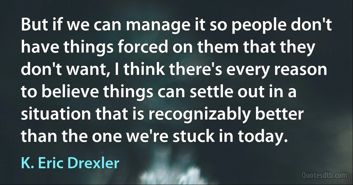 But if we can manage it so people don't have things forced on them that they don't want, I think there's every reason to believe things can settle out in a situation that is recognizably better than the one we're stuck in today. (K. Eric Drexler)