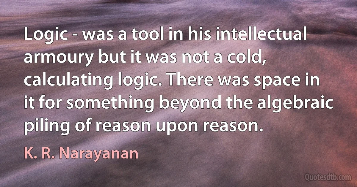 Logic - was a tool in his intellectual armoury but it was not a cold, calculating logic. There was space in it for something beyond the algebraic piling of reason upon reason. (K. R. Narayanan)