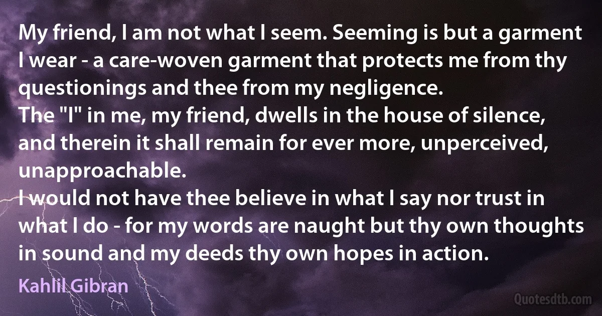 My friend, I am not what I seem. Seeming is but a garment I wear - a care-woven garment that protects me from thy questionings and thee from my negligence.
The "I" in me, my friend, dwells in the house of silence, and therein it shall remain for ever more, unperceived, unapproachable.
I would not have thee believe in what I say nor trust in what I do - for my words are naught but thy own thoughts in sound and my deeds thy own hopes in action. (Kahlil Gibran)