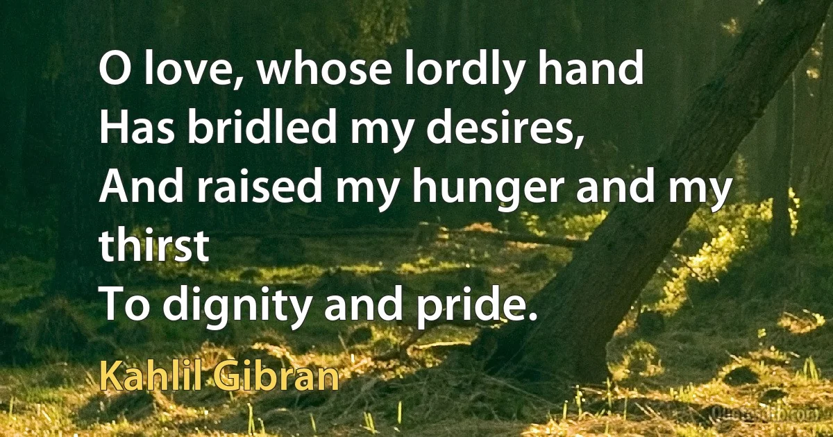 O love, whose lordly hand
Has bridled my desires,
And raised my hunger and my thirst
To dignity and pride. (Kahlil Gibran)