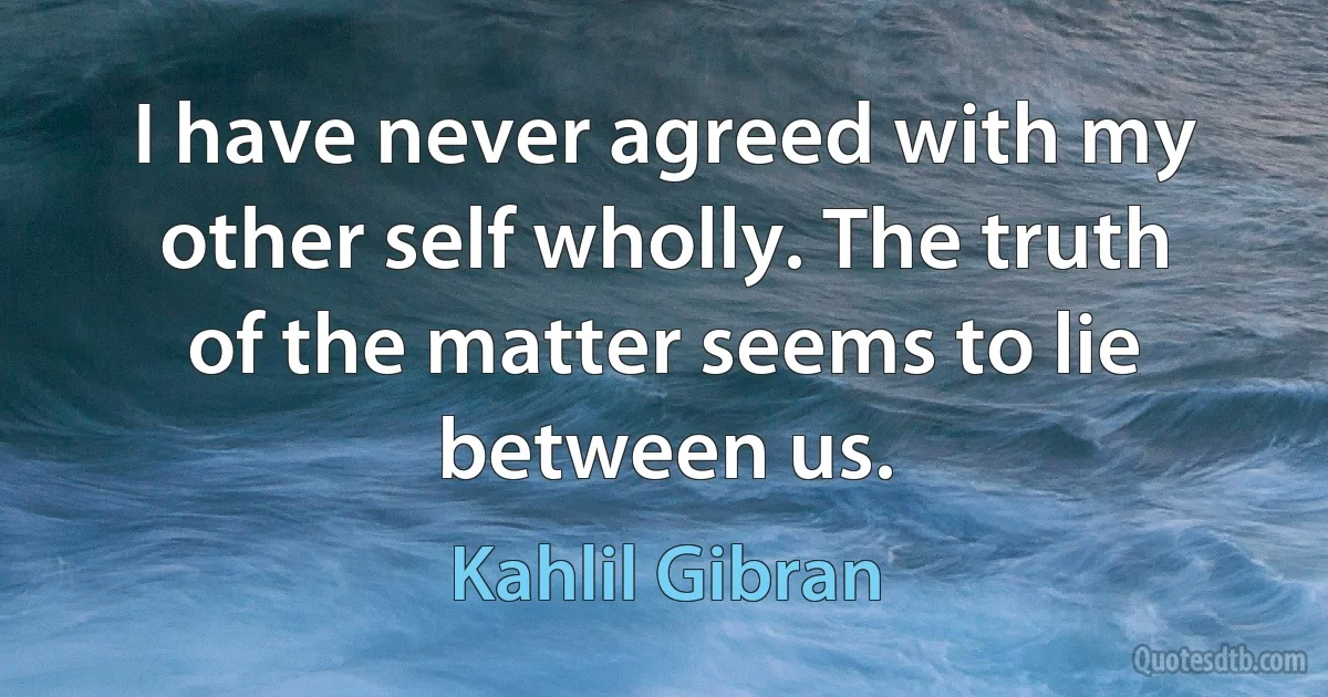 I have never agreed with my other self wholly. The truth of the matter seems to lie between us. (Kahlil Gibran)