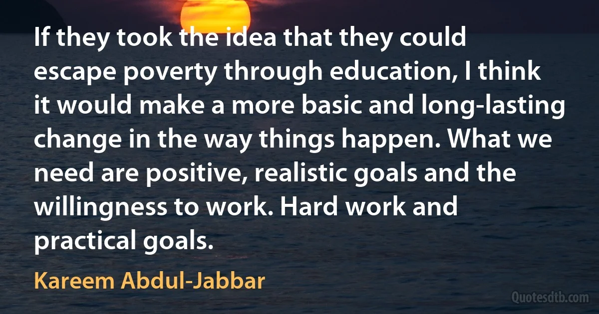 If they took the idea that they could escape poverty through education, I think it would make a more basic and long-lasting change in the way things happen. What we need are positive, realistic goals and the willingness to work. Hard work and practical goals. (Kareem Abdul-Jabbar)