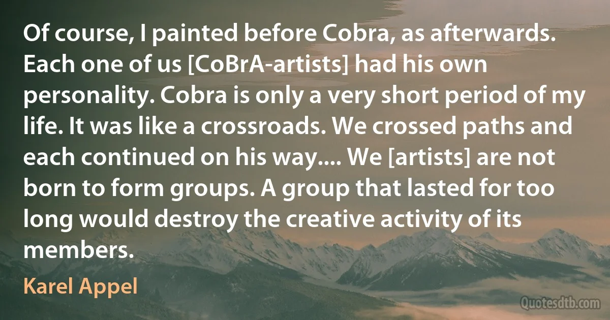 Of course, I painted before Cobra, as afterwards. Each one of us [CoBrA-artists] had his own personality. Cobra is only a very short period of my life. It was like a crossroads. We crossed paths and each continued on his way.... We [artists] are not born to form groups. A group that lasted for too long would destroy the creative activity of its members. (Karel Appel)