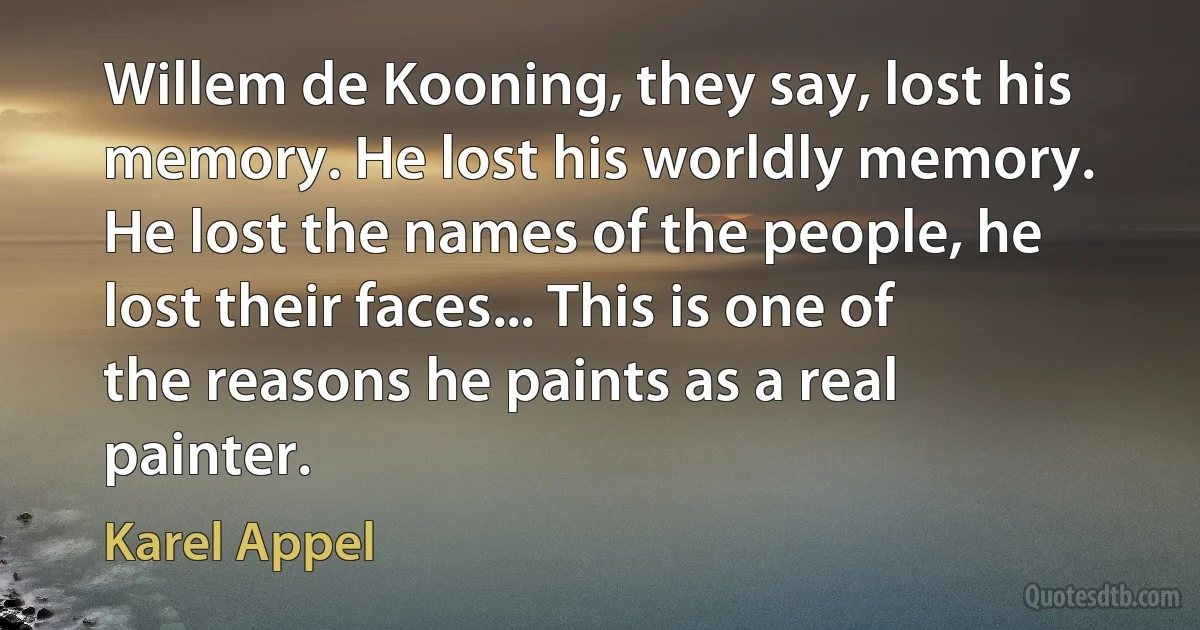 Willem de Kooning, they say, lost his memory. He lost his worldly memory. He lost the names of the people, he lost their faces... This is one of the reasons he paints as a real painter. (Karel Appel)