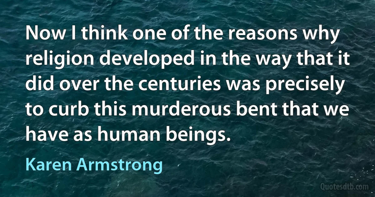 Now I think one of the reasons why religion developed in the way that it did over the centuries was precisely to curb this murderous bent that we have as human beings. (Karen Armstrong)