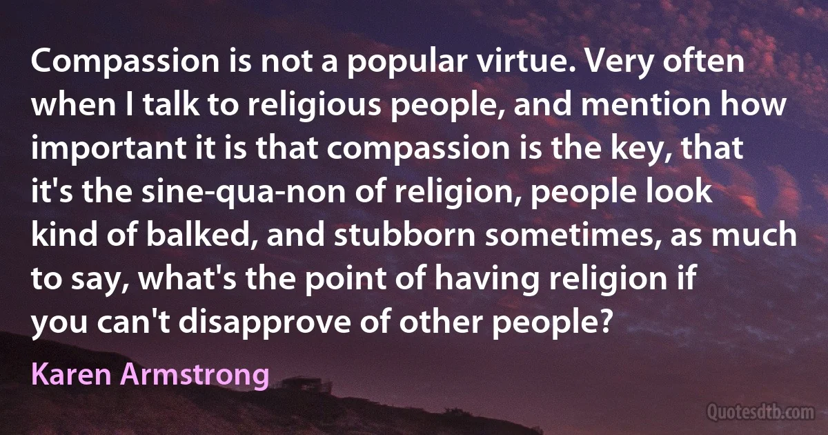 Compassion is not a popular virtue. Very often when I talk to religious people, and mention how important it is that compassion is the key, that it's the sine-qua-non of religion, people look kind of balked, and stubborn sometimes, as much to say, what's the point of having religion if you can't disapprove of other people? (Karen Armstrong)