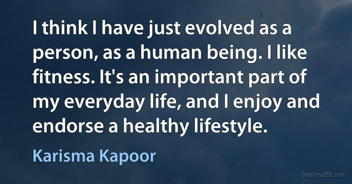 I think I have just evolved as a person, as a human being. I like fitness. It's an important part of my everyday life, and I enjoy and endorse a healthy lifestyle. (Karisma Kapoor)