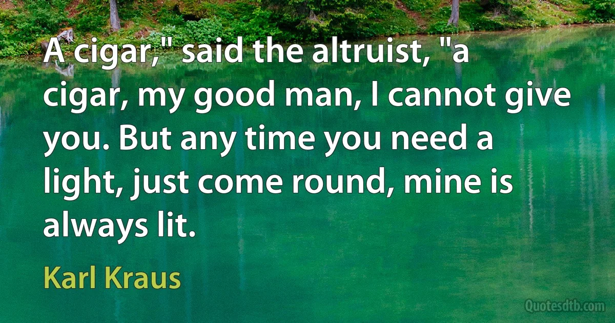 A cigar," said the altruist, "a cigar, my good man, I cannot give you. But any time you need a light, just come round, mine is always lit. (Karl Kraus)