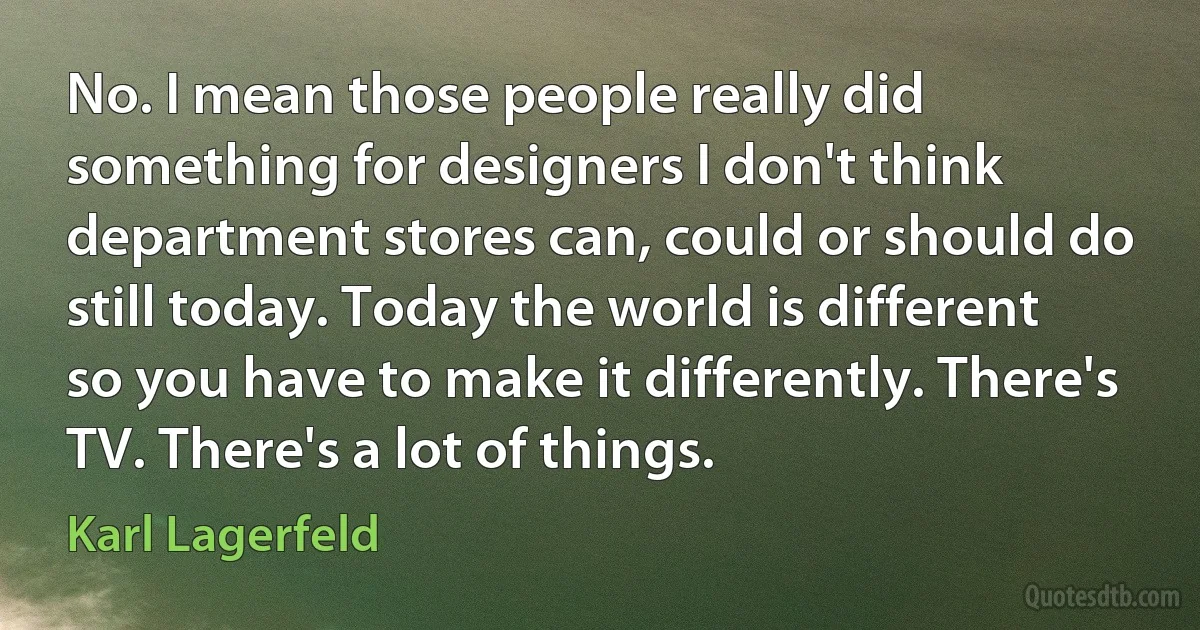 No. I mean those people really did something for designers I don't think department stores can, could or should do still today. Today the world is different so you have to make it differently. There's TV. There's a lot of things. (Karl Lagerfeld)