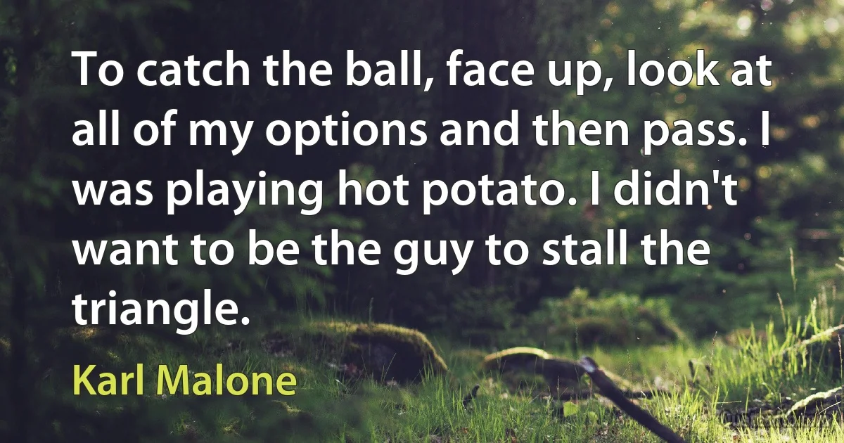 To catch the ball, face up, look at all of my options and then pass. I was playing hot potato. I didn't want to be the guy to stall the triangle. (Karl Malone)