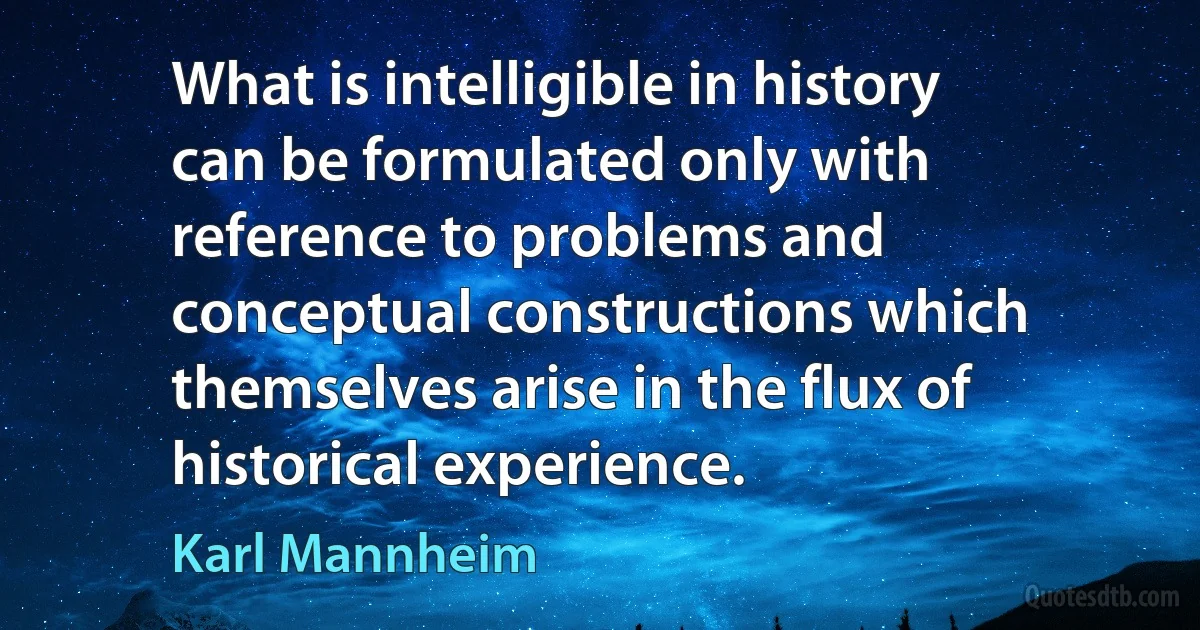 What is intelligible in history can be formulated only with reference to problems and conceptual constructions which themselves arise in the flux of historical experience. (Karl Mannheim)