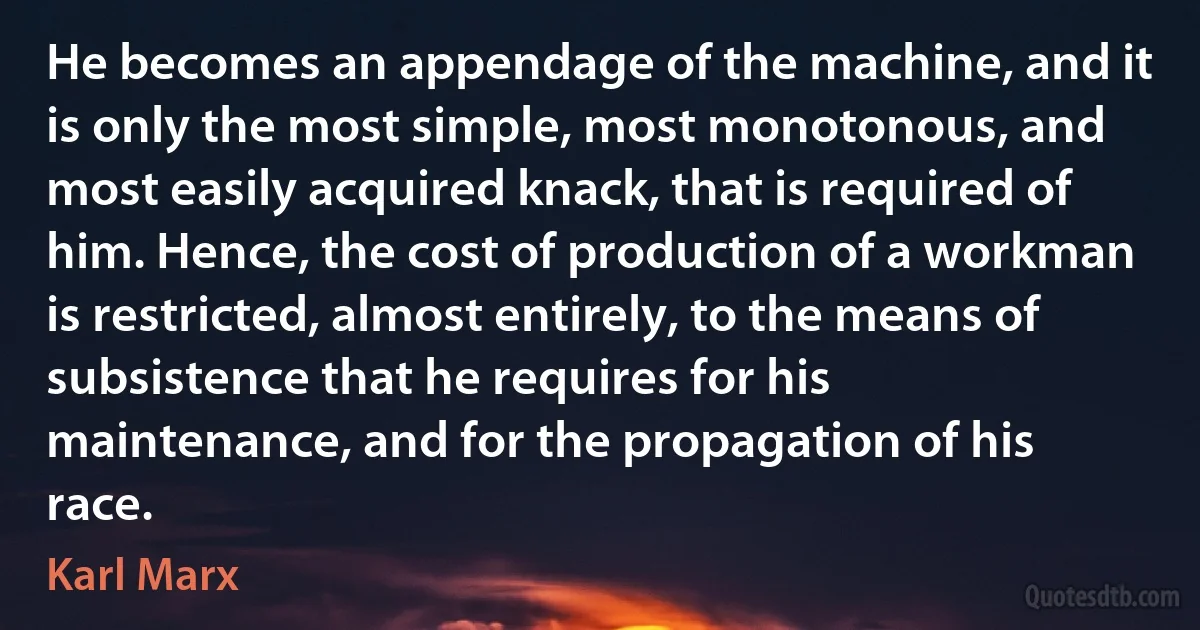 He becomes an appendage of the machine, and it is only the most simple, most monotonous, and most easily acquired knack, that is required of him. Hence, the cost of production of a workman is restricted, almost entirely, to the means of subsistence that he requires for his maintenance, and for the propagation of his race. (Karl Marx)