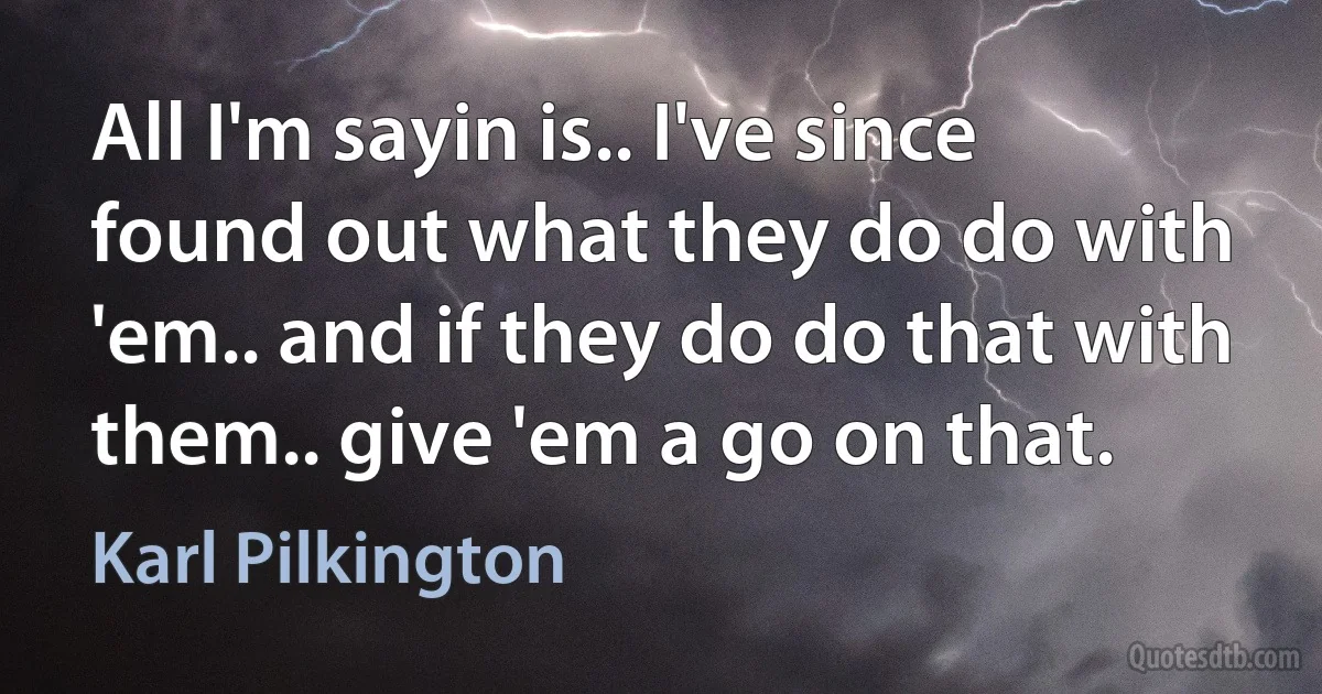 All I'm sayin is.. I've since found out what they do do with 'em.. and if they do do that with them.. give 'em a go on that. (Karl Pilkington)