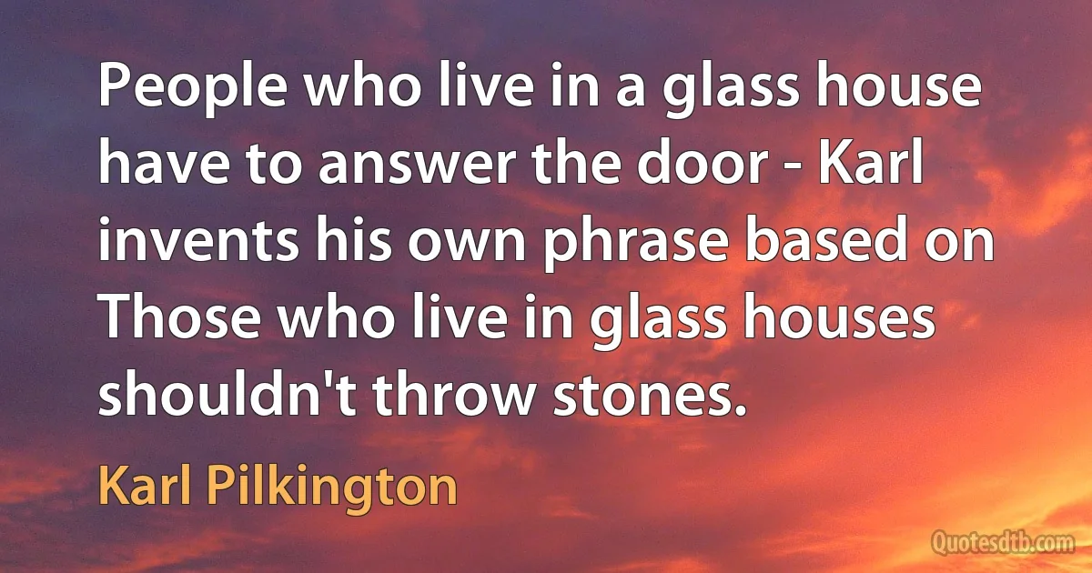 People who live in a glass house have to answer the door - Karl invents his own phrase based on Those who live in glass houses shouldn't throw stones. (Karl Pilkington)