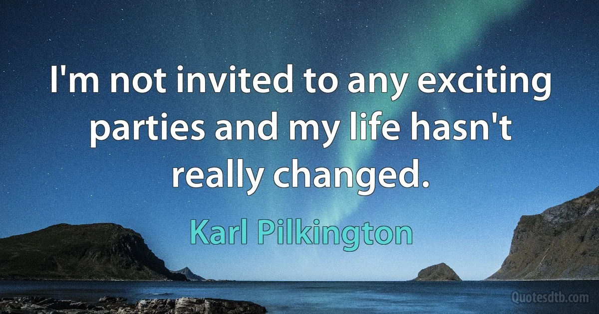 I'm not invited to any exciting parties and my life hasn't really changed. (Karl Pilkington)