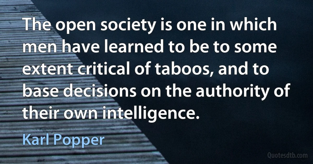 The open society is one in which men have learned to be to some extent critical of taboos, and to base decisions on the authority of their own intelligence. (Karl Popper)