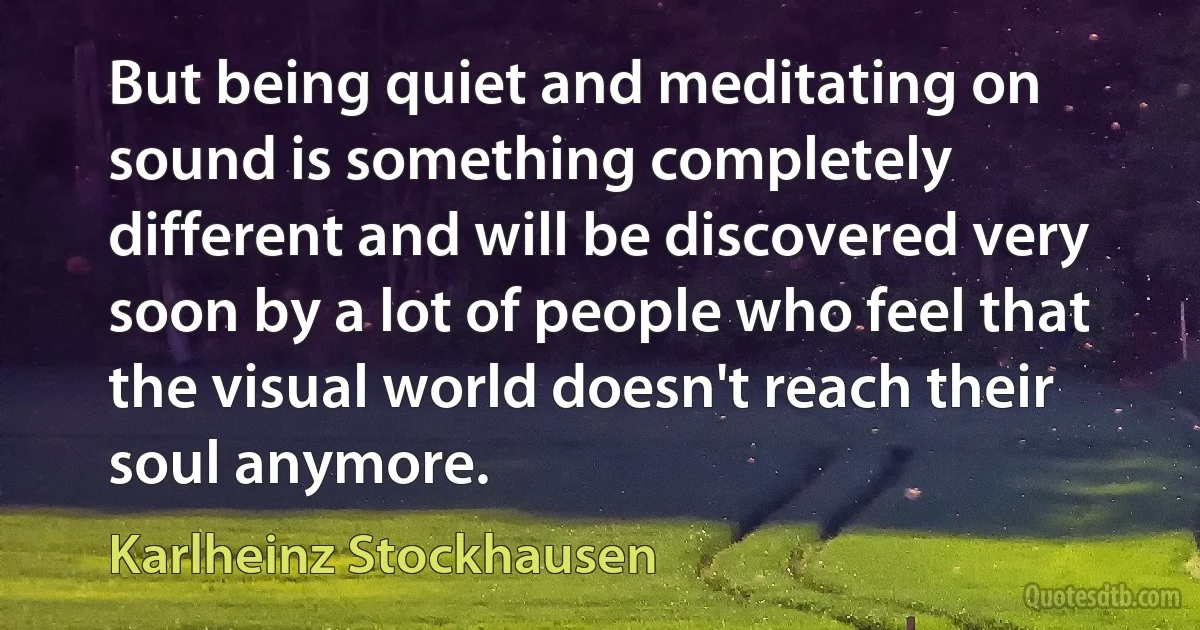 But being quiet and meditating on sound is something completely different and will be discovered very soon by a lot of people who feel that the visual world doesn't reach their soul anymore. (Karlheinz Stockhausen)