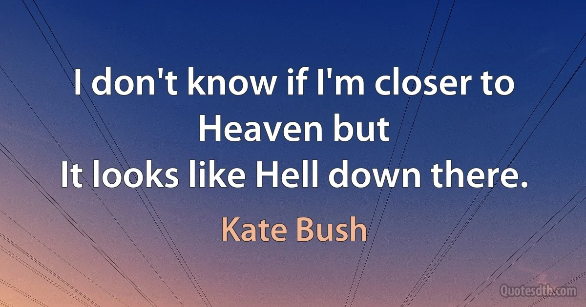 I don't know if I'm closer to Heaven but
It looks like Hell down there. (Kate Bush)