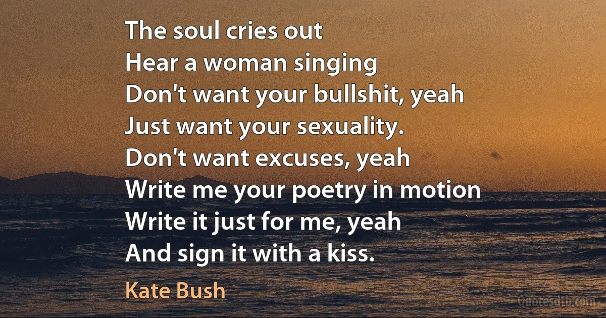 The soul cries out
Hear a woman singing
Don't want your bullshit, yeah
Just want your sexuality.
Don't want excuses, yeah
Write me your poetry in motion
Write it just for me, yeah
And sign it with a kiss. (Kate Bush)