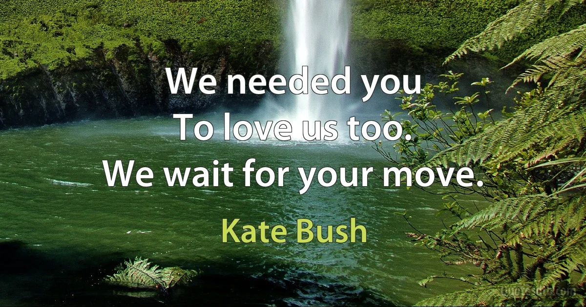 We needed you
To love us too.
We wait for your move. (Kate Bush)