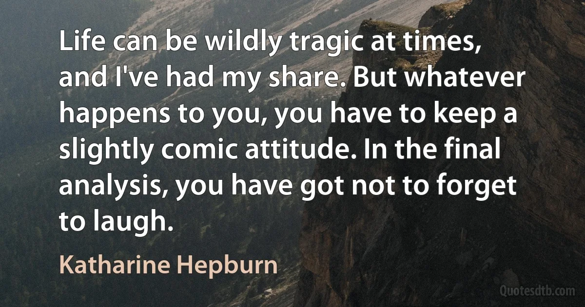 Life can be wildly tragic at times, and I've had my share. But whatever happens to you, you have to keep a slightly comic attitude. In the final analysis, you have got not to forget to laugh. (Katharine Hepburn)