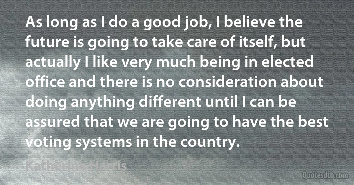 As long as I do a good job, I believe the future is going to take care of itself, but actually I like very much being in elected office and there is no consideration about doing anything different until I can be assured that we are going to have the best voting systems in the country. (Katherine Harris)