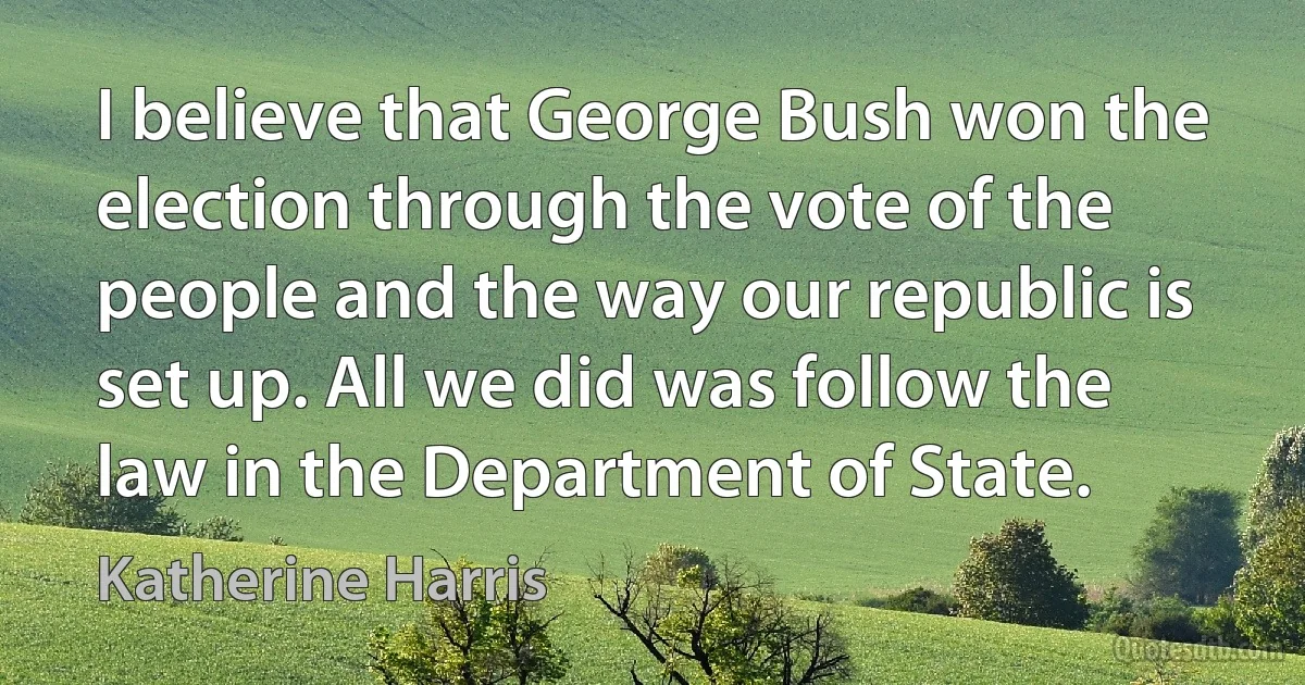 I believe that George Bush won the election through the vote of the people and the way our republic is set up. All we did was follow the law in the Department of State. (Katherine Harris)