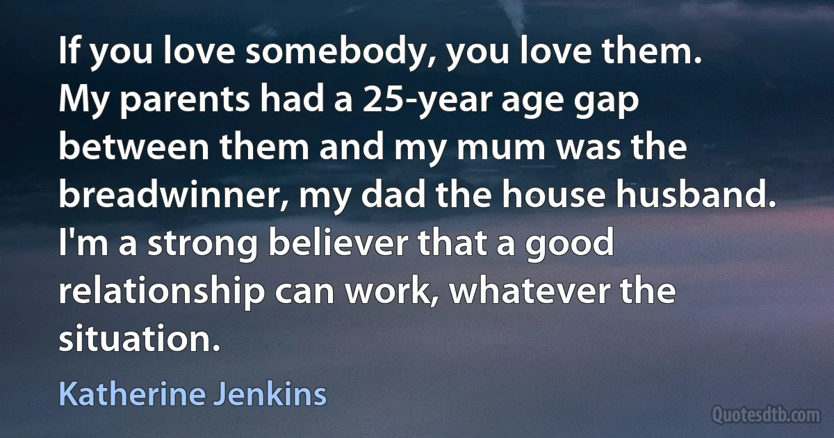 If you love somebody, you love them. My parents had a 25-year age gap between them and my mum was the breadwinner, my dad the house husband. I'm a strong believer that a good relationship can work, whatever the situation. (Katherine Jenkins)