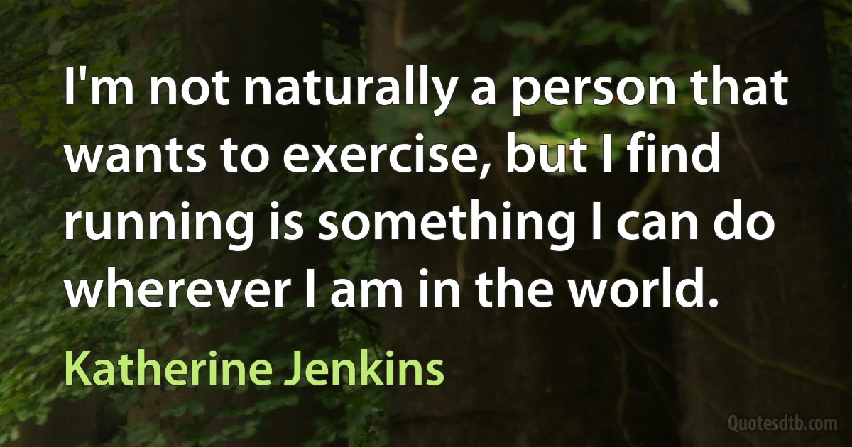 I'm not naturally a person that wants to exercise, but I find running is something I can do wherever I am in the world. (Katherine Jenkins)