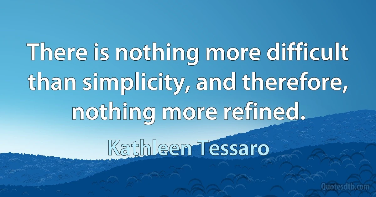 There is nothing more difficult than simplicity, and therefore, nothing more refined. (Kathleen Tessaro)