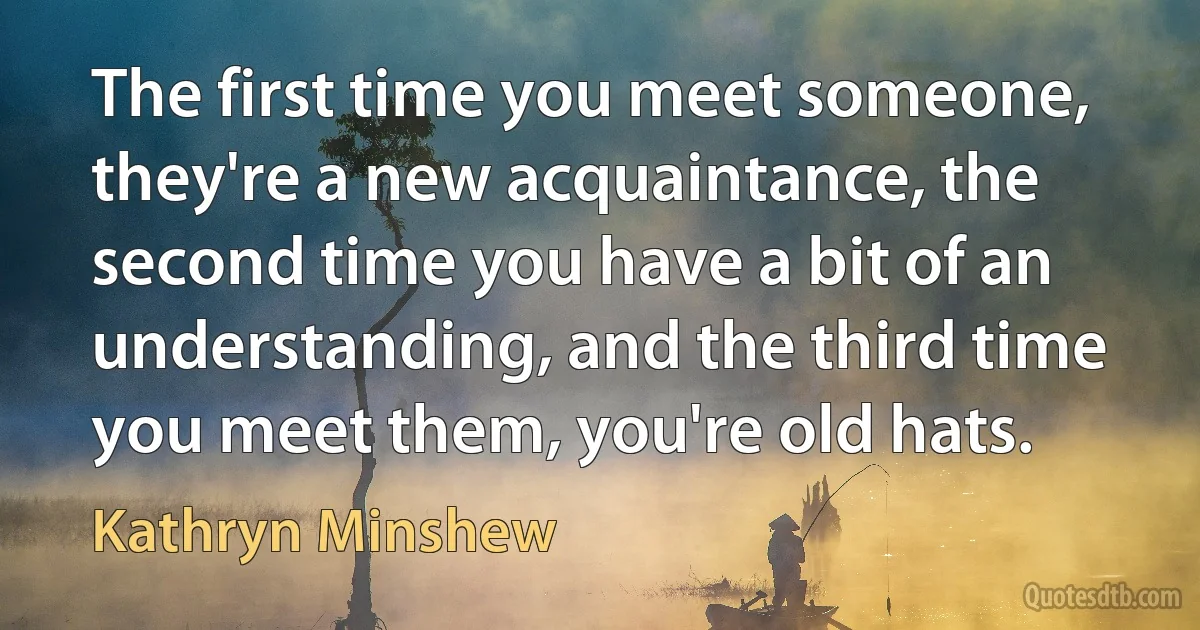 The first time you meet someone, they're a new acquaintance, the second time you have a bit of an understanding, and the third time you meet them, you're old hats. (Kathryn Minshew)