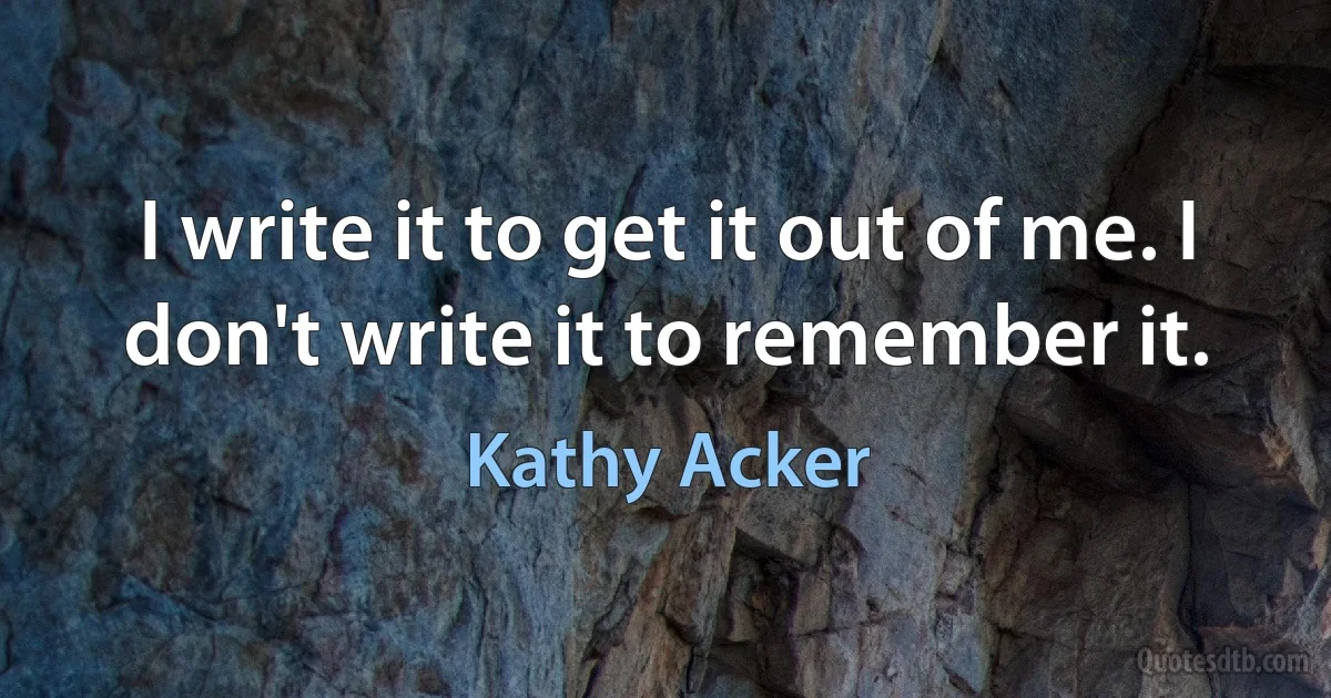 I write it to get it out of me. I don't write it to remember it. (Kathy Acker)