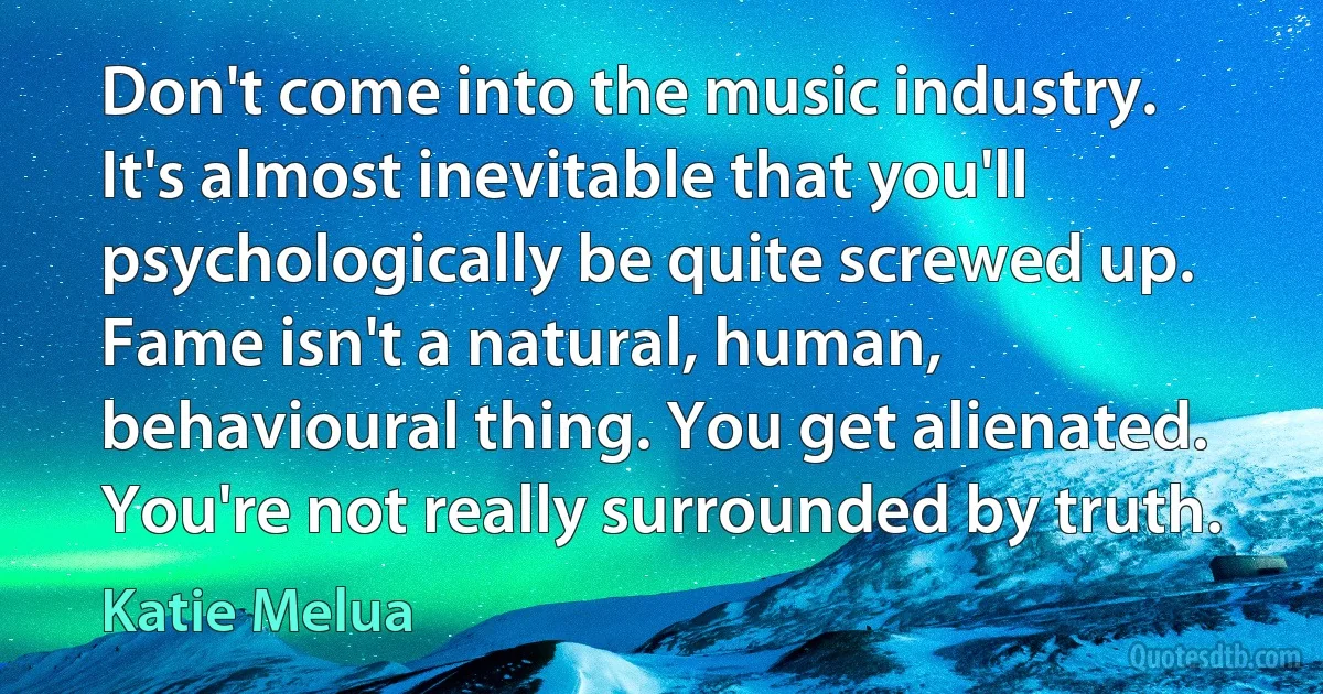 Don't come into the music industry. It's almost inevitable that you'll psychologically be quite screwed up. Fame isn't a natural, human, behavioural thing. You get alienated. You're not really surrounded by truth. (Katie Melua)