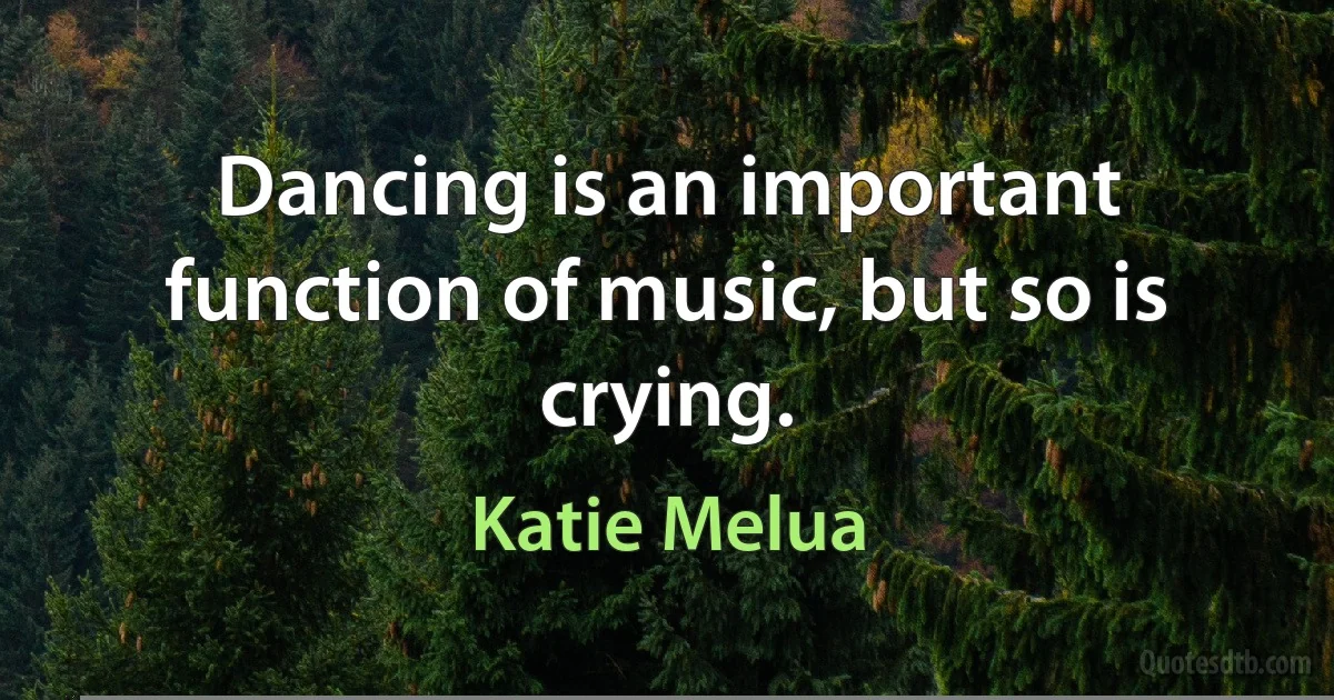 Dancing is an important function of music, but so is crying. (Katie Melua)