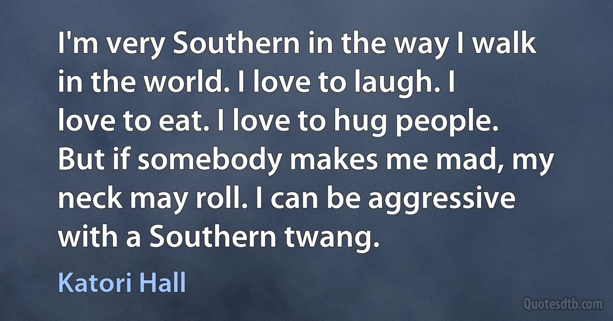 I'm very Southern in the way I walk in the world. I love to laugh. I love to eat. I love to hug people. But if somebody makes me mad, my neck may roll. I can be aggressive with a Southern twang. (Katori Hall)