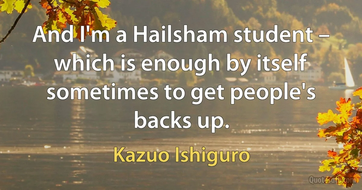 And I'm a Hailsham student – which is enough by itself sometimes to get people's backs up. (Kazuo Ishiguro)