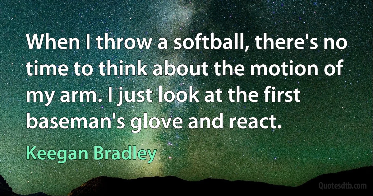 When I throw a softball, there's no time to think about the motion of my arm. I just look at the first baseman's glove and react. (Keegan Bradley)