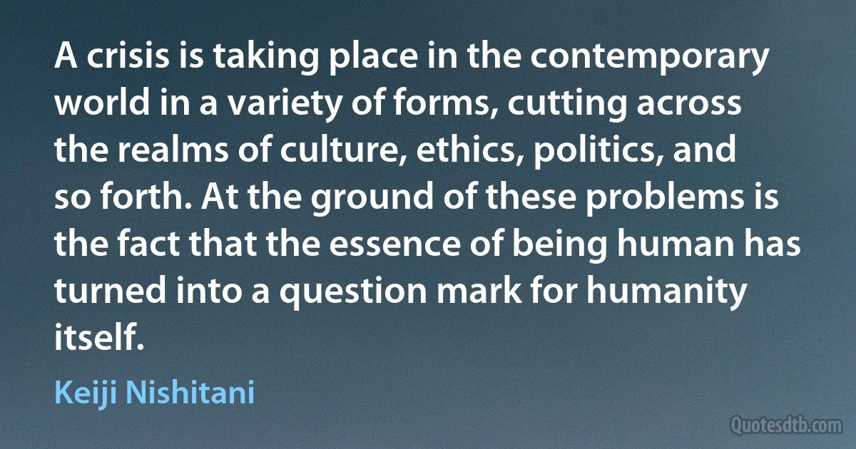 A crisis is taking place in the contemporary world in a variety of forms, cutting across the realms of culture, ethics, politics, and so forth. At the ground of these problems is the fact that the essence of being human has turned into a question mark for humanity itself. (Keiji Nishitani)