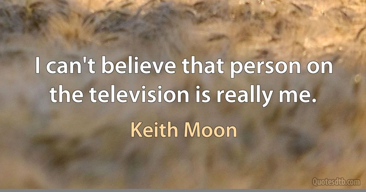 I can't believe that person on the television is really me. (Keith Moon)