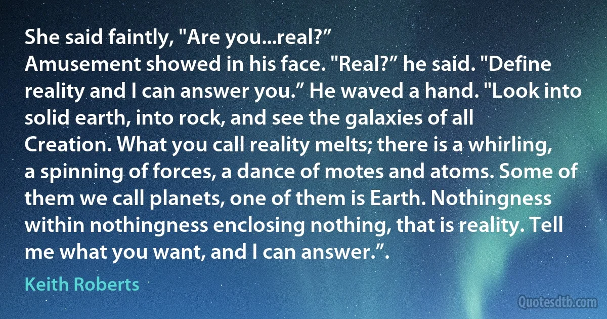 She said faintly, "Are you...real?”
Amusement showed in his face. "Real?” he said. "Define reality and I can answer you.” He waved a hand. "Look into solid earth, into rock, and see the galaxies of all Creation. What you call reality melts; there is a whirling, a spinning of forces, a dance of motes and atoms. Some of them we call planets, one of them is Earth. Nothingness within nothingness enclosing nothing, that is reality. Tell me what you want, and I can answer.”. (Keith Roberts)