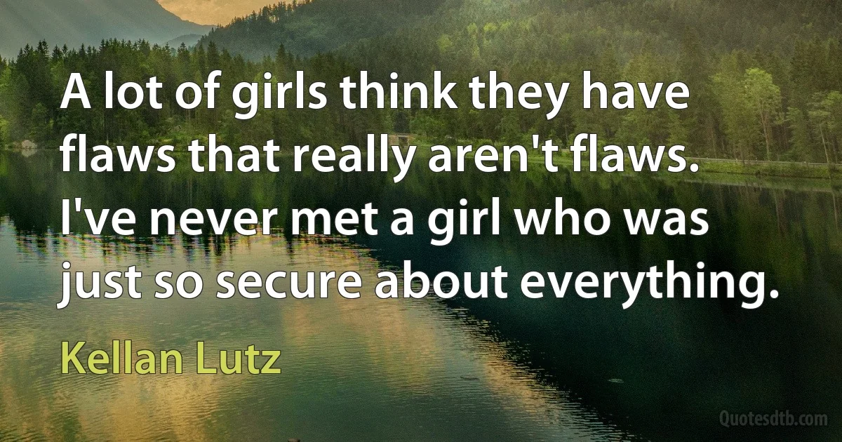 A lot of girls think they have flaws that really aren't flaws. I've never met a girl who was just so secure about everything. (Kellan Lutz)