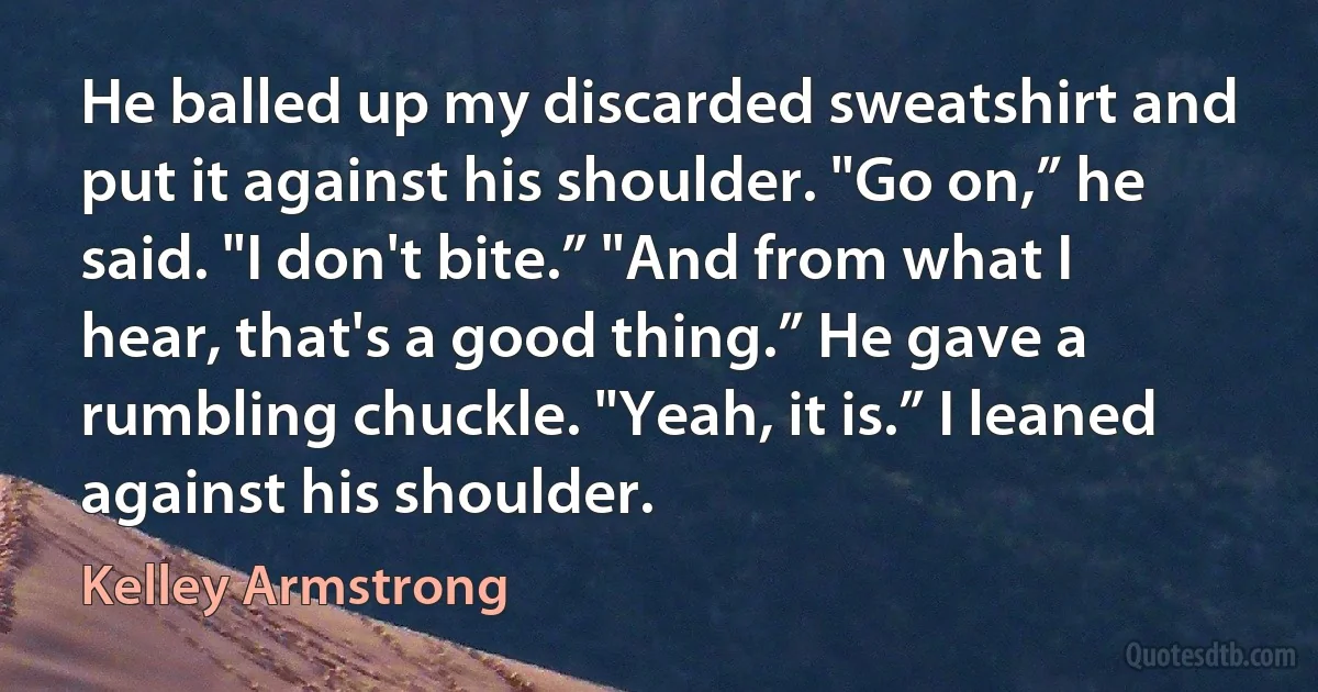 He balled up my discarded sweatshirt and put it against his shoulder. "Go on,” he said. "I don't bite.” "And from what I hear, that's a good thing.” He gave a rumbling chuckle. "Yeah, it is.” I leaned against his shoulder. (Kelley Armstrong)