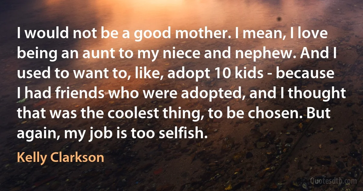 I would not be a good mother. I mean, I love being an aunt to my niece and nephew. And I used to want to, like, adopt 10 kids - because I had friends who were adopted, and I thought that was the coolest thing, to be chosen. But again, my job is too selfish. (Kelly Clarkson)