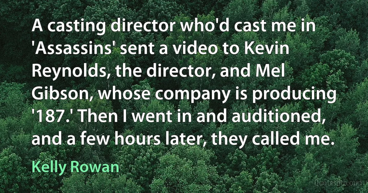 A casting director who'd cast me in 'Assassins' sent a video to Kevin Reynolds, the director, and Mel Gibson, whose company is producing '187.' Then I went in and auditioned, and a few hours later, they called me. (Kelly Rowan)