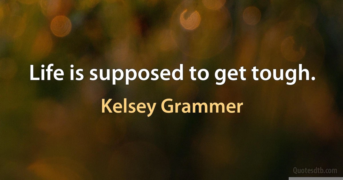 Life is supposed to get tough. (Kelsey Grammer)