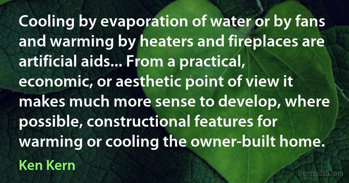 Cooling by evaporation of water or by fans and warming by heaters and fireplaces are artificial aids... From a practical, economic, or aesthetic point of view it makes much more sense to develop, where possible, constructional features for warming or cooling the owner-built home. (Ken Kern)