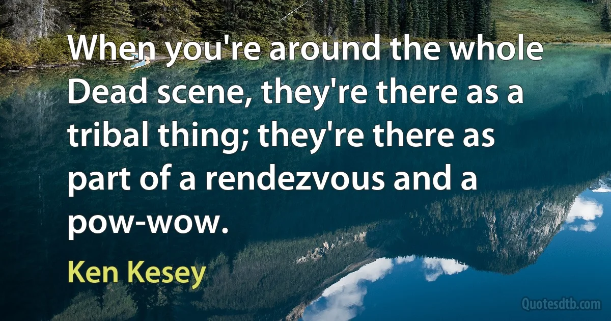 When you're around the whole Dead scene, they're there as a tribal thing; they're there as part of a rendezvous and a pow-wow. (Ken Kesey)