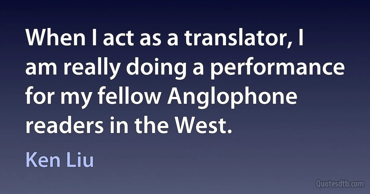 When I act as a translator, I am really doing a performance for my fellow Anglophone readers in the West. (Ken Liu)