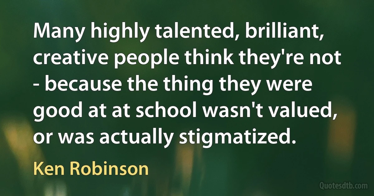 Many highly talented, brilliant, creative people think they're not - because the thing they were good at at school wasn't valued, or was actually stigmatized. (Ken Robinson)