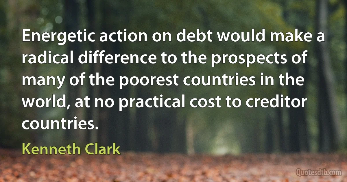 Energetic action on debt would make a radical difference to the prospects of many of the poorest countries in the world, at no practical cost to creditor countries. (Kenneth Clark)